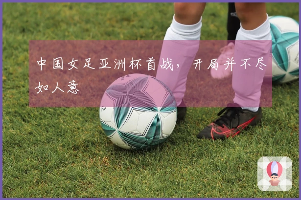 中国女足亚洲杯首战，开局并不尽如人意