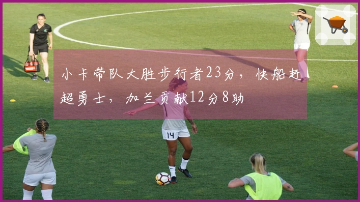 小卡带队大胜步行者23分，快船赶超勇士，加兰贡献12分8助