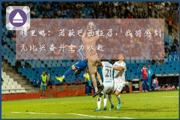 穆里略：若获巴西征召，我将感到无比兴奋并全力以赴