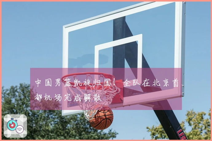 中国男篮凯旋归国！全队在北京首都机场完成解散