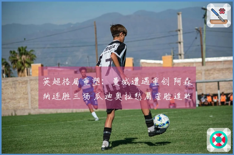 英超格局重塑：曼城遭遇重创 阿森纳连胜三场 瓜迪奥拉愁眉苦脸追赶7分