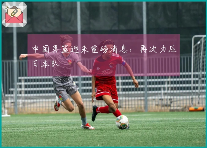 中国男篮迎来重磅消息，再次力压日本队