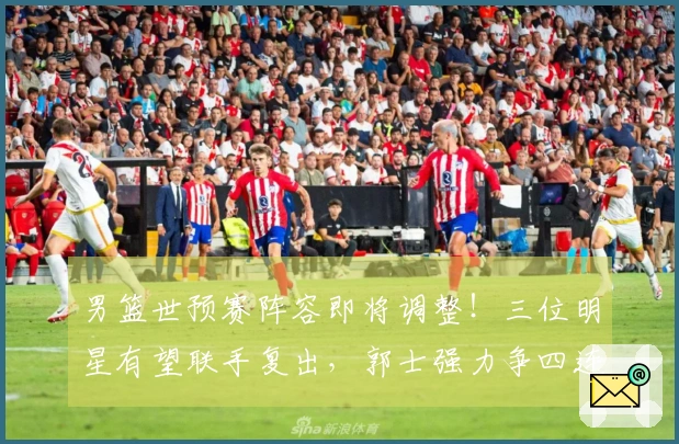 男篮世预赛阵容即将调整！三位明星有望联手复出，郭士强力争四连胜