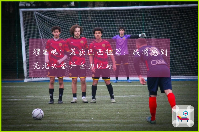 穆里略：若获巴西征召，我将感到无比兴奋并全力以赴