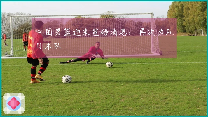 中国男篮迎来重磅消息，再次力压日本队