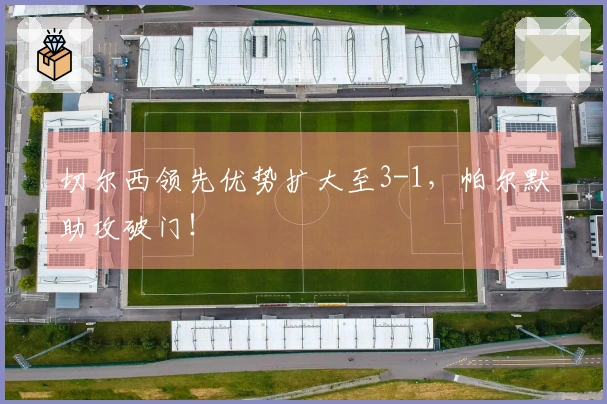 切尔西领先优势扩大至3-1，帕尔默助攻破门！