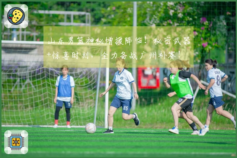 山东男篮神秘增援降临！秘密武器+惊喜时刻，全力备战广州补赛！