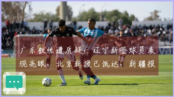广东教练遭质疑，辽宁新签球员表现亮眼，北京新援已抵达，新疆报价1米93控卫