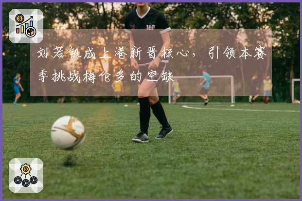 刘若钒成上港新晋核心，引领本赛季挑战梅伦多的空缺