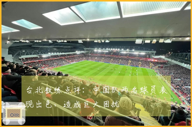 台北教练点评:中国队两名球员表现出色,造成巨大困扰